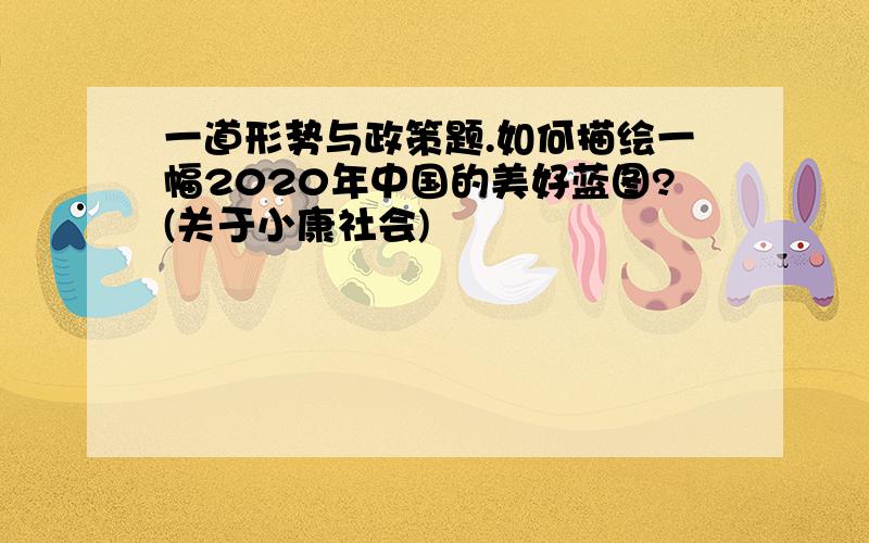 一道形势与政策题.如何描绘一幅2020年中国的美好蓝图?(关于小康社会)