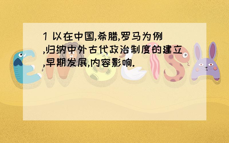 1 以在中国,希腊,罗马为例,归纳中外古代政治制度的建立,早期发展,内容影响.