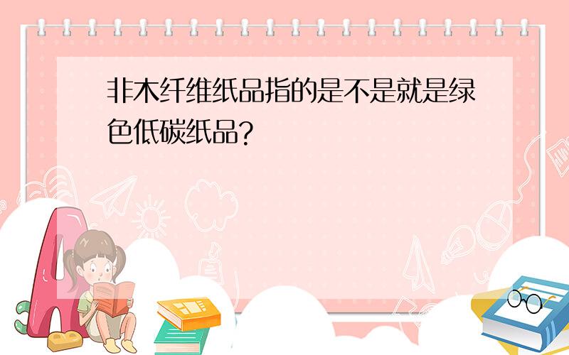 非木纤维纸品指的是不是就是绿色低碳纸品?