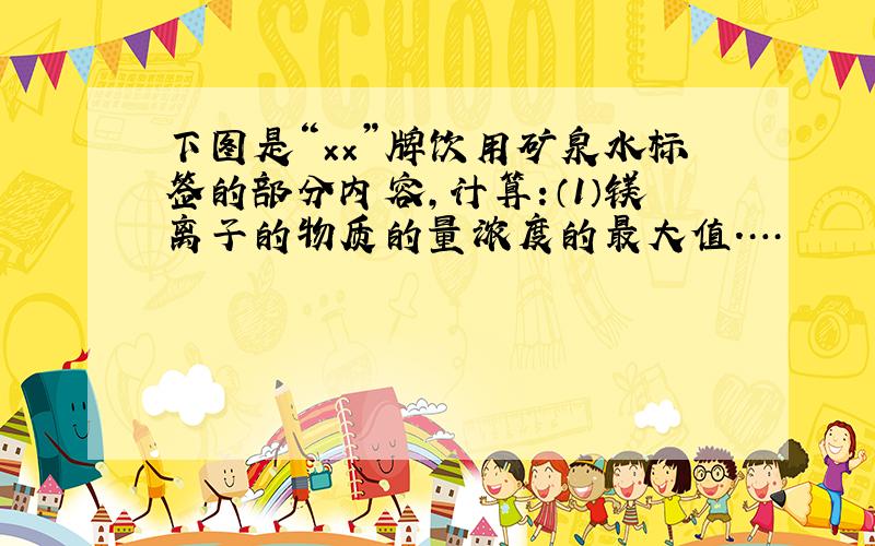 下图是“××”牌饮用矿泉水标签的部分内容,计算:（1）镁离子的物质的量浓度的最大值.…