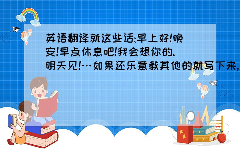 英语翻译就这些话:早上好!晚安!早点休息吧!我会想你的.明天见!…如果还乐意教其他的就写下来,