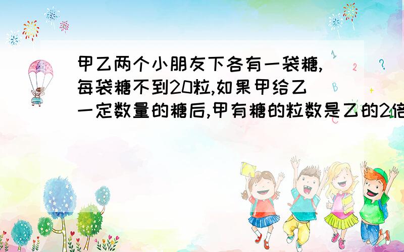 甲乙两个小朋友下各有一袋糖,每袋糖不到20粒,如果甲给乙一定数量的糖后,甲有糖的粒数是乙的2倍,如果乙给甲