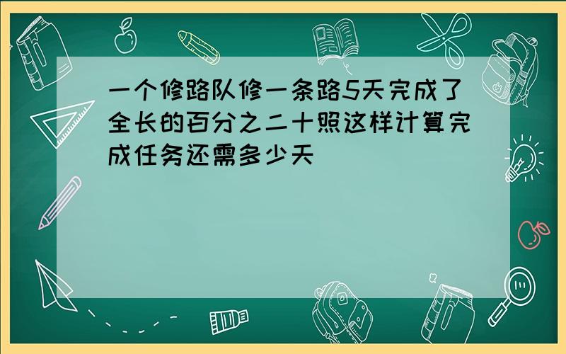 一个修路队修一条路5天完成了全长的百分之二十照这样计算完成任务还需多少天