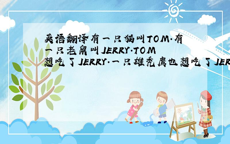 英语翻译有一只猫叫TOM.有一只老鼠叫JERRY.TOM想吃了JERRY.一只雄秃鹰也想吃了JERRY.但雄秃鹰很强壮,