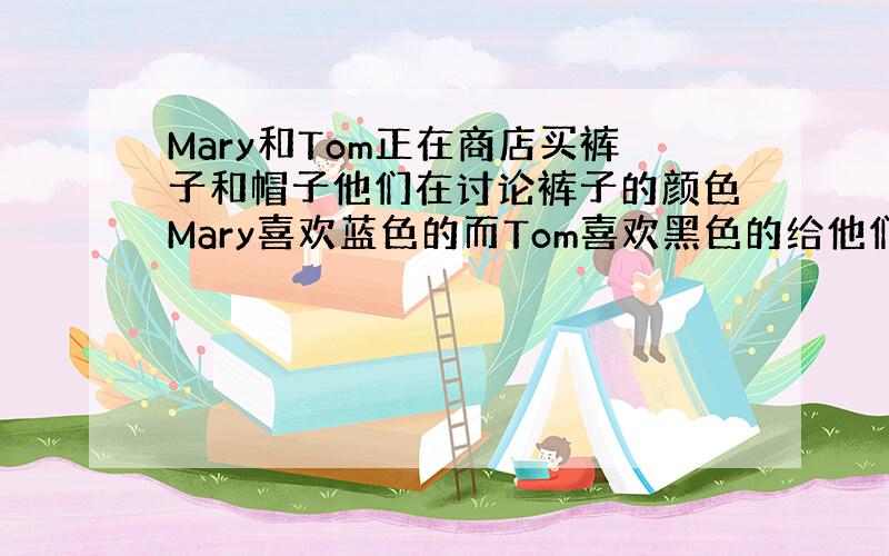 Mary和Tom正在商店买裤子和帽子他们在讨论裤子的颜色Mary喜欢蓝色的而Tom喜欢黑色的给他们设计一个对话