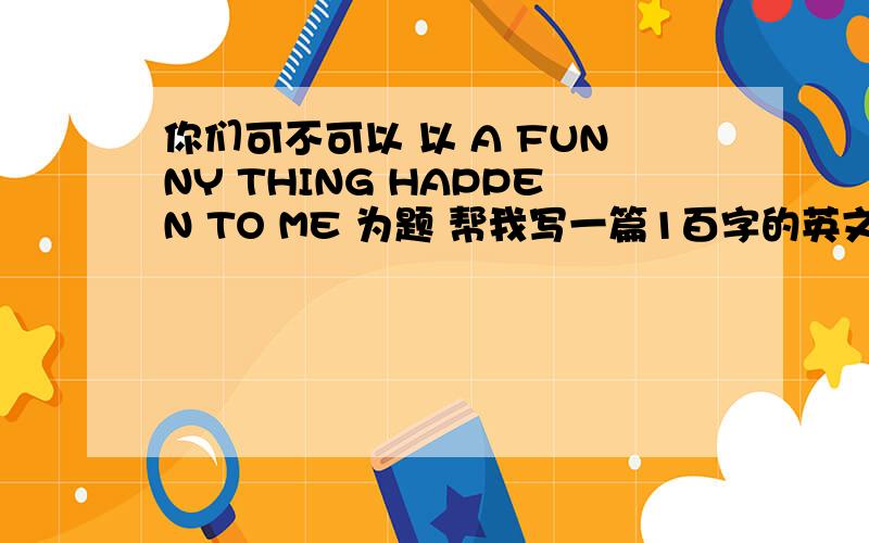 你们可不可以 以 A FUNNY THING HAPPEN TO ME 为题 帮我写一篇1百字的英文文章吗?