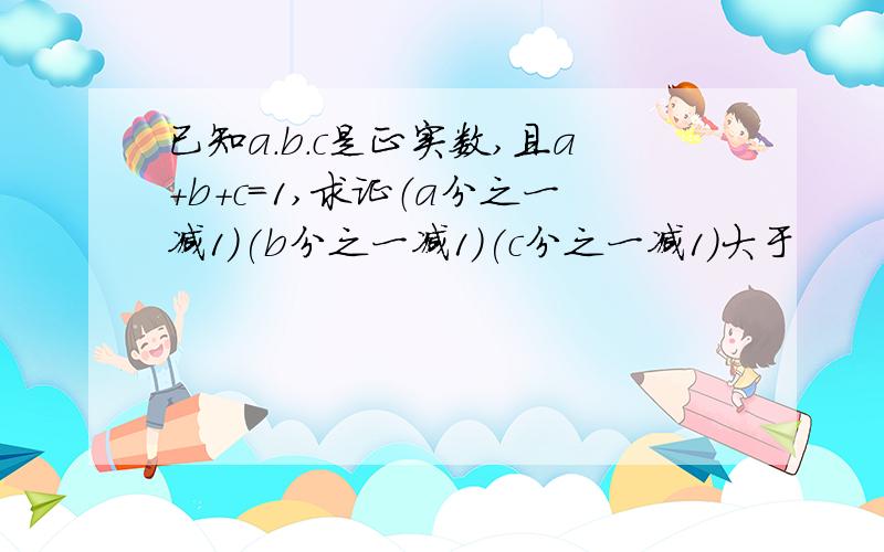 已知a.b.c是正实数,且a+b+c=1,求证（a分之一减1）(b分之一减1)(c分之一减1)大于