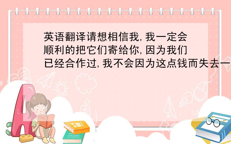 英语翻译请想相信我,我一定会顺利的把它们寄给你,因为我们已经合作过,我不会因为这点钱而失去一个好的顾客,希望我们可以长久