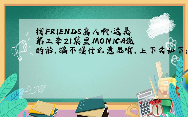 找FRIENDS高人啊．这是第三季21集里MONICA说的话,搞不懂什么意思哦,上下文如下；Scene: Monica