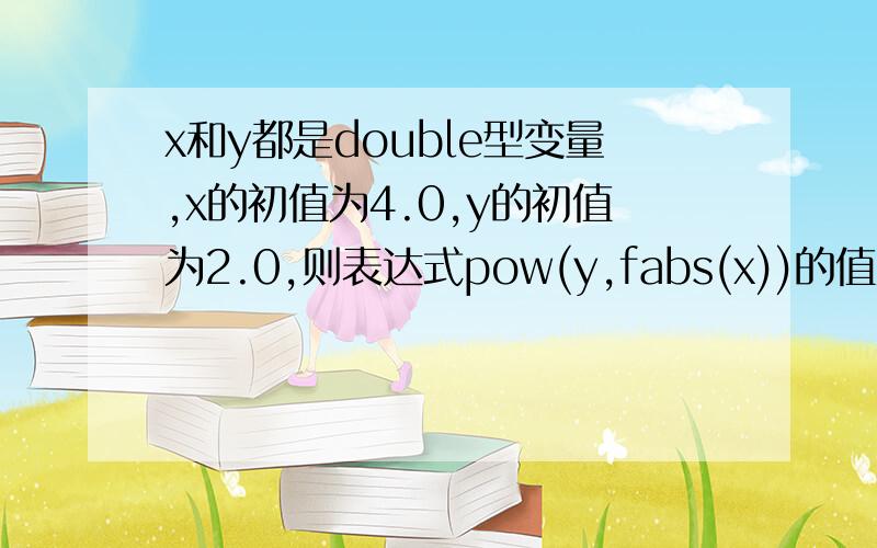 x和y都是double型变量,x的初值为4.0,y的初值为2.0,则表达式pow(y,fabs(x))的值为多少.答案是