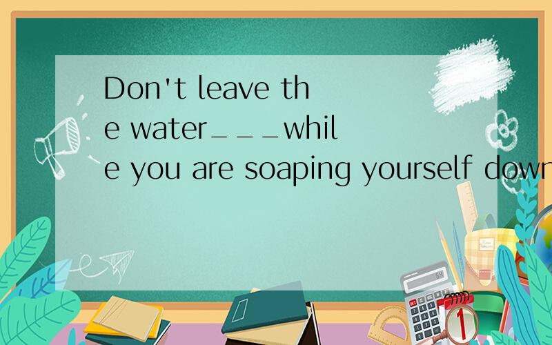 Don't leave the water___while you are soaping yourself down