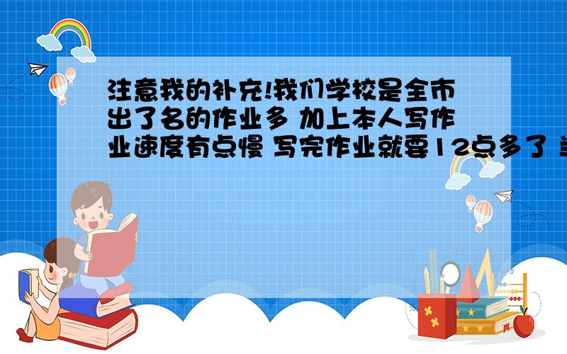 注意我的补充!我们学校是全市出了名的作业多 加上本人写作业速度有点慢 写完作业就要12点多了 当然大部分人都是这样我的理