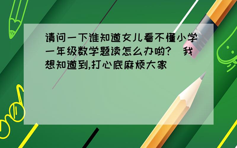 请问一下谁知道女儿看不懂小学一年级数学题读怎么办哟?　我想知道到,打心底麻烦大家