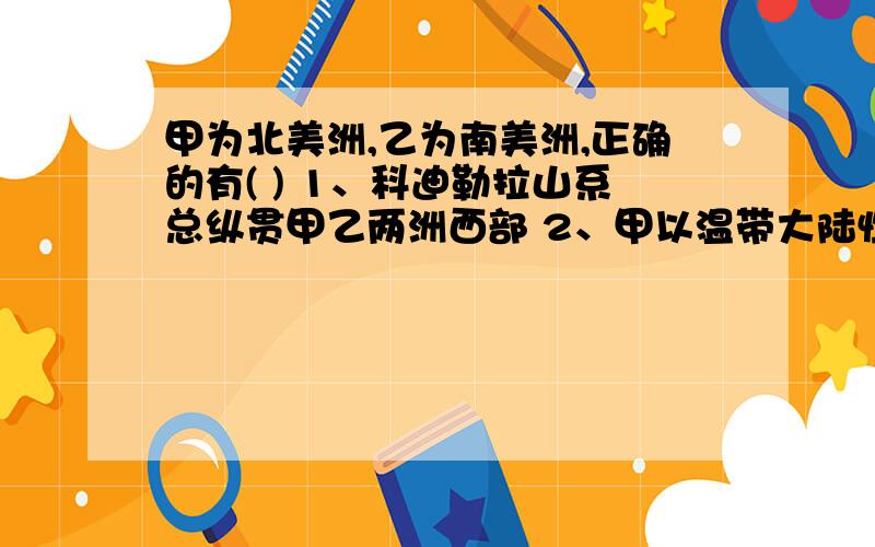 甲为北美洲,乙为南美洲,正确的有( ) 1、科迪勒拉山系总纵贯甲乙两洲西部 2、甲以温带大陆性气候和亚寒带