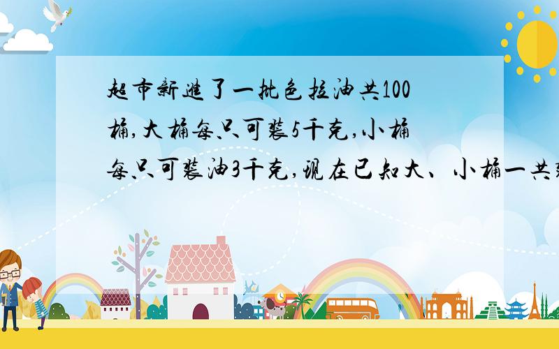 超市新进了一批色拉油共100桶,大桶每只可装5千克,小桶每只可装油3千克,现在已知大、小桶一共装油360千克,问大、小桶