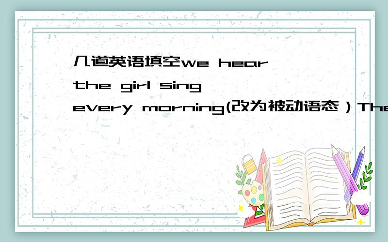 几道英语填空we hear the girl sing every morning(改为被动语态）The girl __