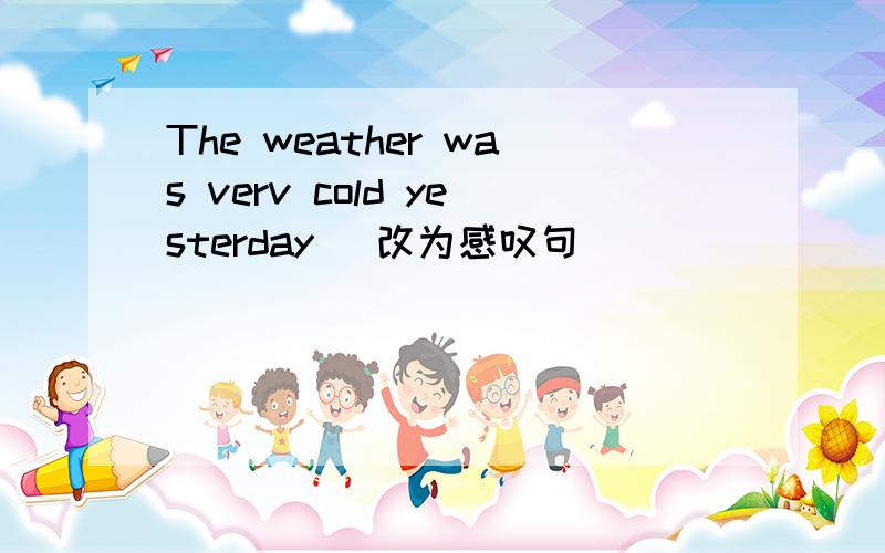 The weather was verv cold yesterday (改为感叹句） __ __ __ __ __ y