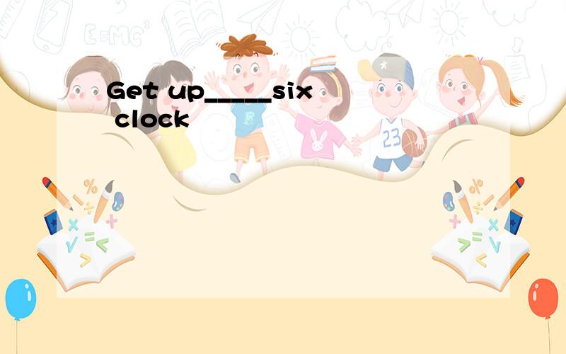 Get up_____six clock