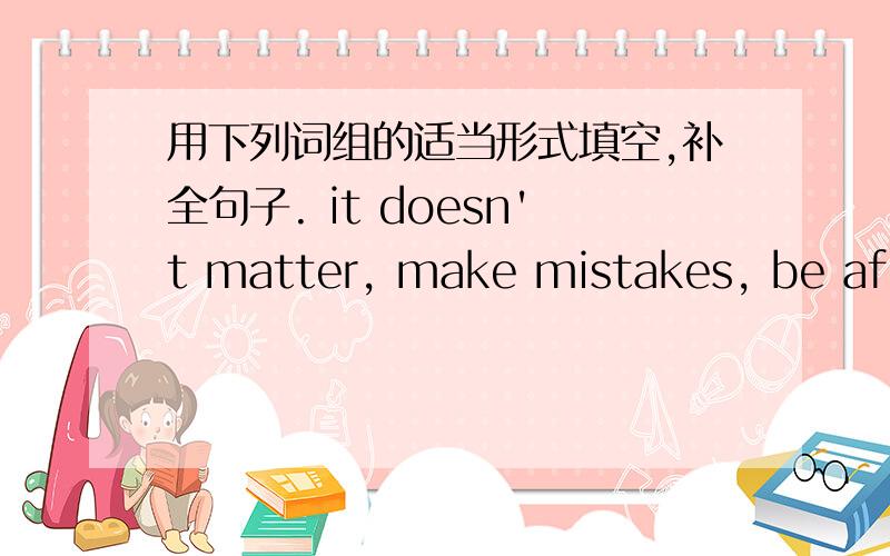 用下列词组的适当形式填空,补全句子. it doesn't matter, make mistakes, be afra