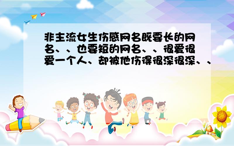 非主流女生伤感网名既要长的网名、、也要短的网名、、很爱很爱一个人、却被他伤得很深很深、、