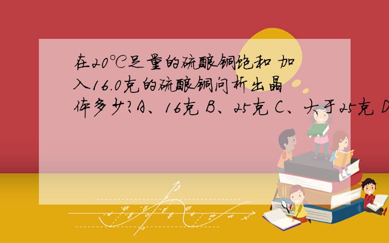 在20℃足量的硫酸铜饱和 加入16.0克的硫酸铜问析出晶体多少?A、16克 B、25克 C、大于25克 D、小于25克