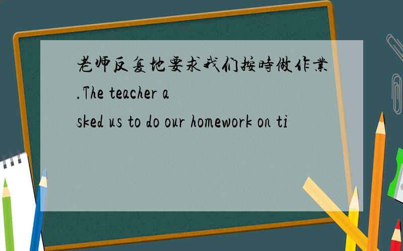 老师反复地要求我们按时做作业.The teacher asked us to do our homework on ti