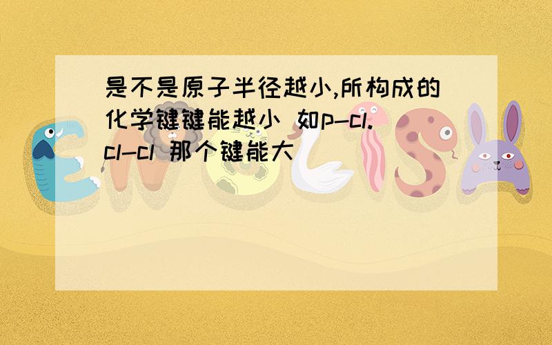 是不是原子半径越小,所构成的化学键键能越小 如p-cl.cl-cl 那个键能大