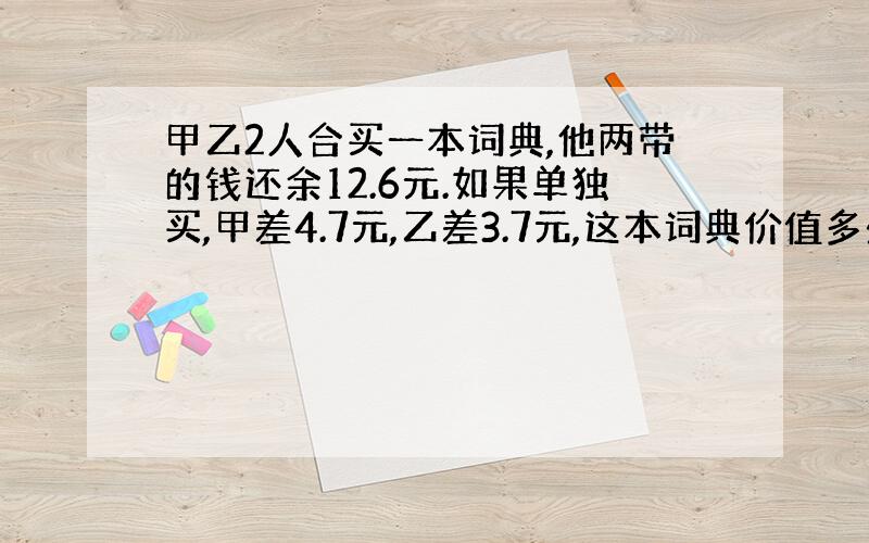 甲乙2人合买一本词典,他两带的钱还余12.6元.如果单独买,甲差4.7元,乙差3.7元,这本词典价值多少钱谢