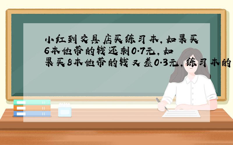 小红到文具店买练习本,如果买6本他带的钱还剩0.7元,如果买8本他带的钱又差0.3元,练习本的单价是多少?