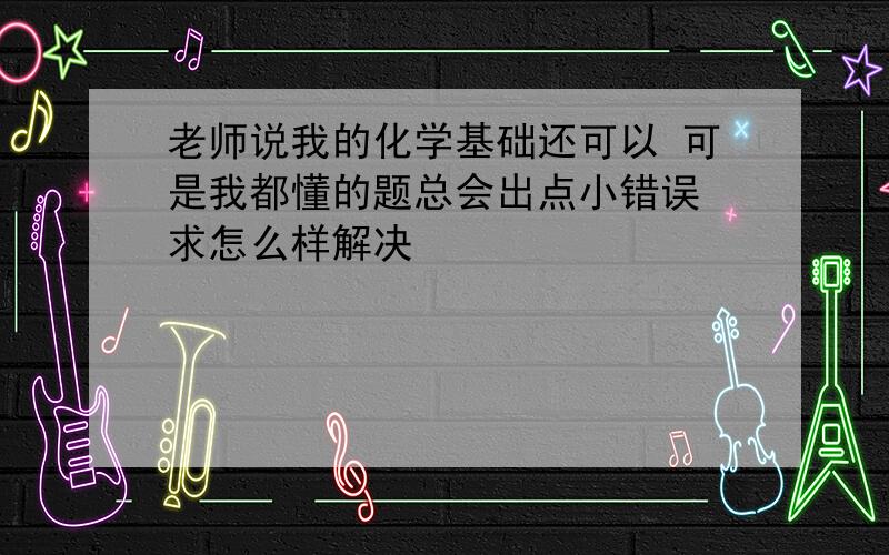 老师说我的化学基础还可以 可是我都懂的题总会出点小错误 求怎么样解决