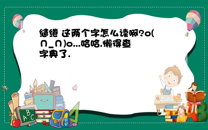 缱绻 这两个字怎么读啊?o(∩_∩)o...哈哈.懒得查字典了.