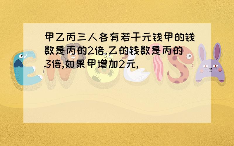 甲乙丙三人各有若干元钱甲的钱数是丙的2倍,乙的钱数是丙的3倍,如果甲增加2元,