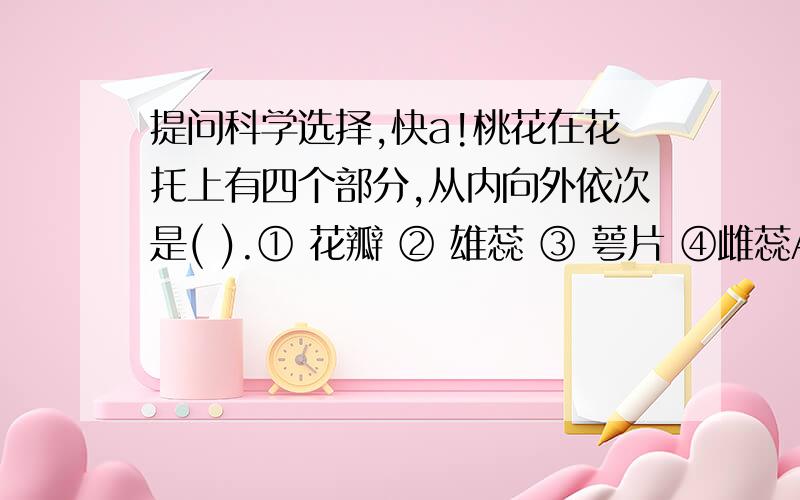 提问科学选择,快a!桃花在花托上有四个部分,从内向外依次是( ).① 花瓣 ② 雄蕊 ③ 萼片 ④雌蕊A.①②③④ B.