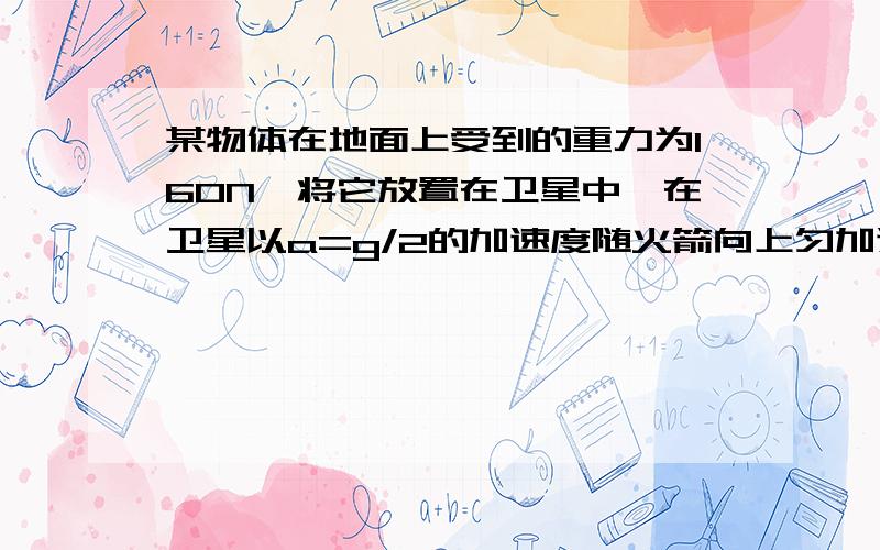 某物体在地面上受到的重力为160N,将它放置在卫星中,在卫星以a=g/2的加速度随火箭向上匀加速升空的过程中,当支持该物