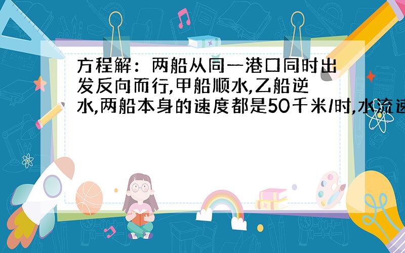 方程解：两船从同一港口同时出发反向而行,甲船顺水,乙船逆水,两船本身的速度都是50千米/时,水流速度是a…