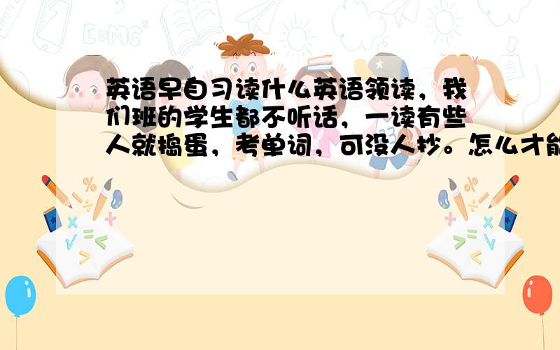 英语早自习读什么英语领读，我们班的学生都不听话，一读有些人就捣蛋，考单词，可没人抄。怎么才能让他们听话，给我提一些能引起