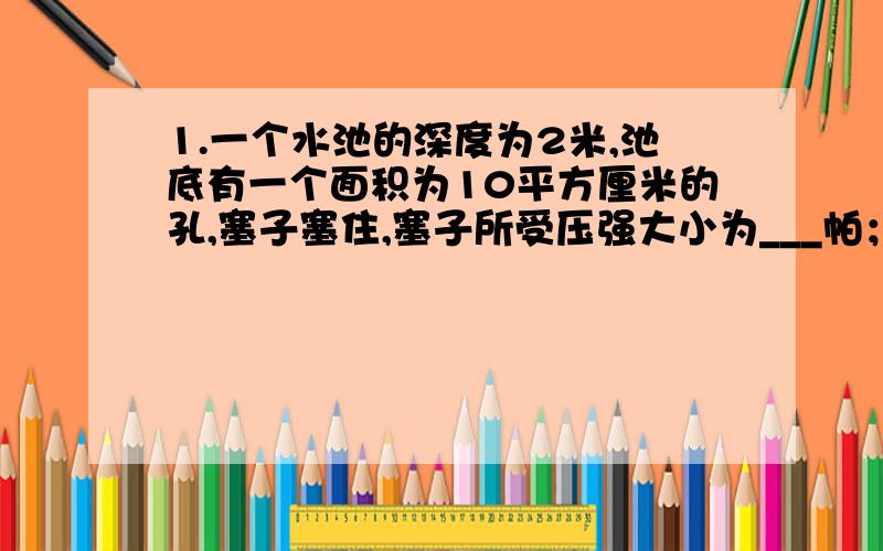 1.一个水池的深度为2米,池底有一个面积为10平方厘米的孔,塞子塞住,塞子所受压强大小为___帕；若容器底面积0.04平