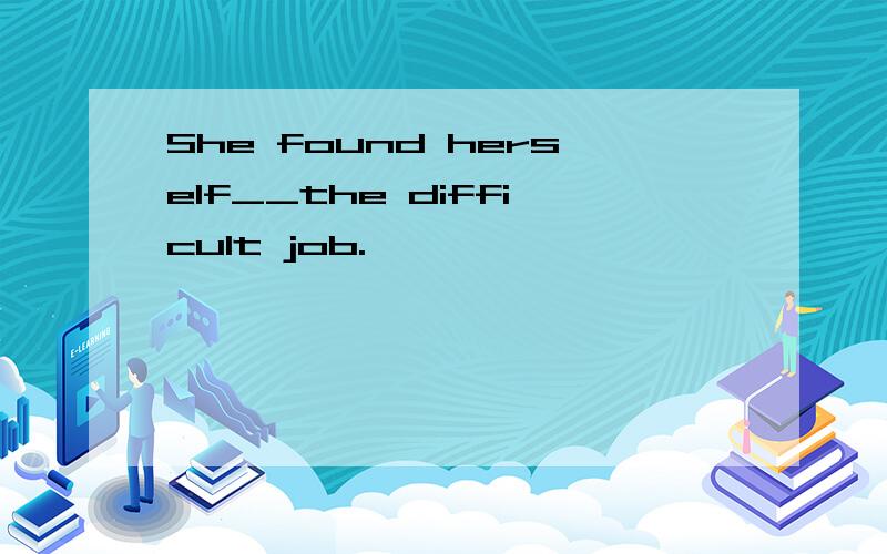 She found herself__the difficult job.