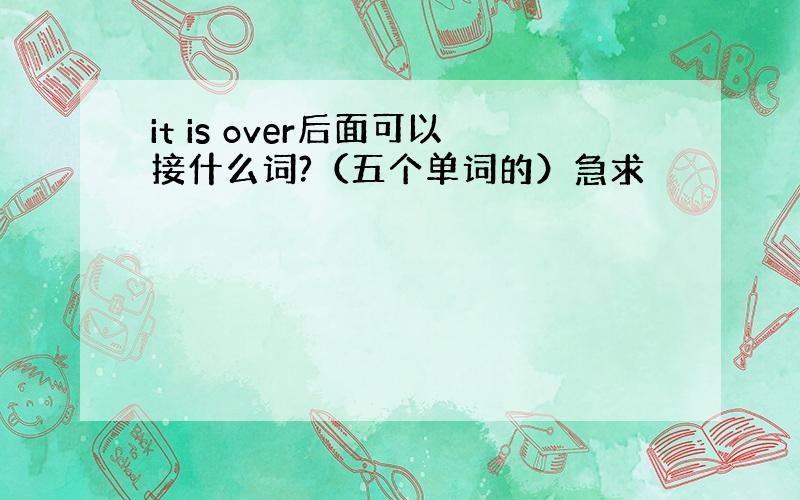 it is over后面可以接什么词?（五个单词的）急求