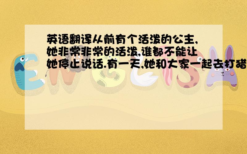 英语翻译从前有个活泼的公主,她非常非常的活泼,谁都不能让她停止说话.有一天,她和大家一起去打猎,她碰见一只和她一样活泼的