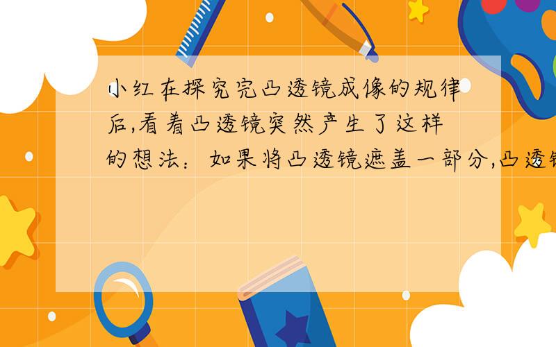 小红在探究完凸透镜成像的规律后,看着凸透镜突然产生了这样的想法：如果将凸透镜遮盖一部分,凸透镜还会