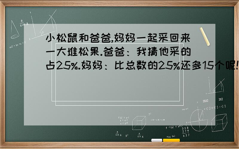 小松鼠和爸爸,妈妈一起采回来一大堆松果.爸爸：我猜他采的占25%.妈妈：比总数的25%还多15个呢!