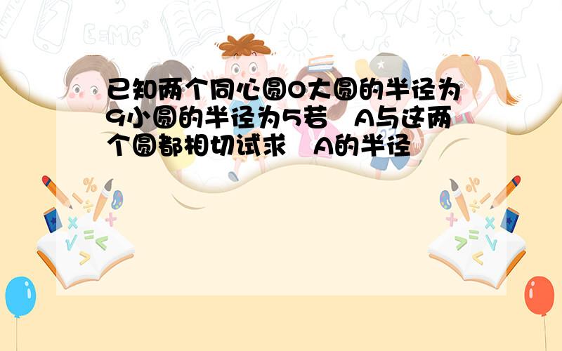 已知两个同心圆O大圆的半径为9小圆的半径为5若☉A与这两个圆都相切试求☉A的半径