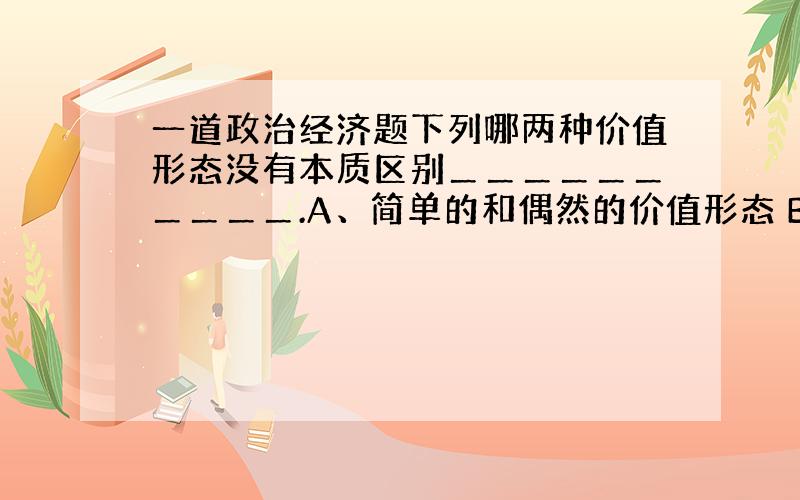 一道政治经济题下列哪两种价值形态没有本质区别＿＿＿＿＿＿＿＿＿＿.A、简单的和偶然的价值形态 B、扩大的和总和的价值形态