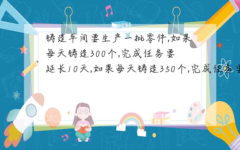 铸造车间要生产一批零件,如果每天铸造300个,完成任务要延长10天,如果每天铸造350个,完成任务要延长5天,问按时完成