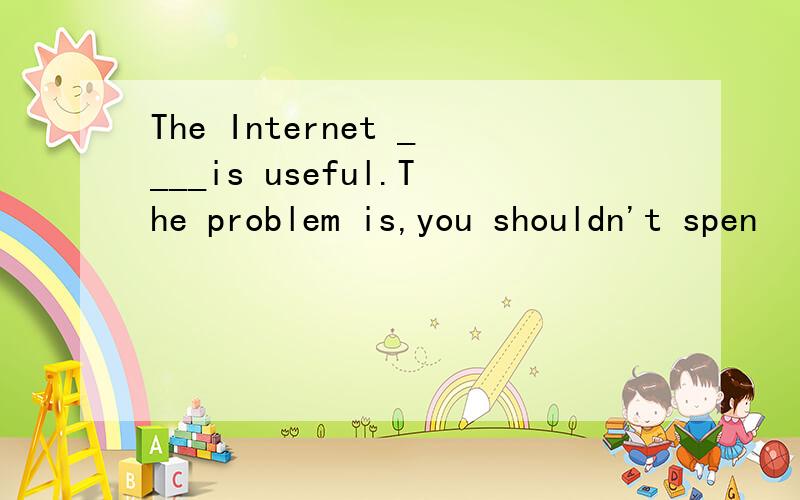 The Internet ____is useful.The problem is,you shouldn't spen