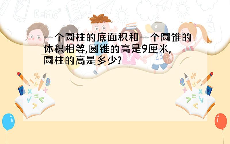 一个圆柱的底面积和一个圆锥的体积相等,圆锥的高是9厘米,圆柱的高是多少?