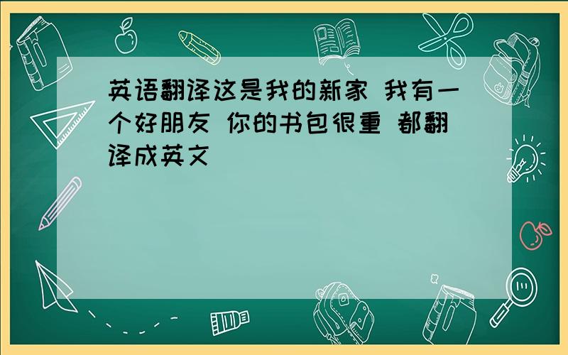 英语翻译这是我的新家 我有一个好朋友 你的书包很重 都翻译成英文