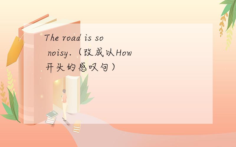 The road is so noisy.（改成以How开头的感叹句）