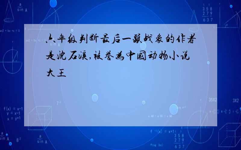 六年级判断最后一头战象的作者是沈石溪,被誉为中国动物小说大王